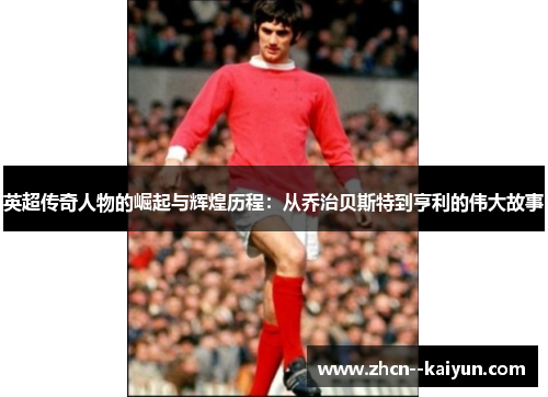 英超传奇人物的崛起与辉煌历程：从乔治贝斯特到亨利的伟大故事
