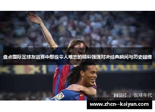盘点国际足球友谊赛中那些令人难忘的精彩强强对决经典瞬间与历史碰撞 盘点国际足球友谊赛中那些令人难忘的精彩强强对决经典瞬间与历史碰撞