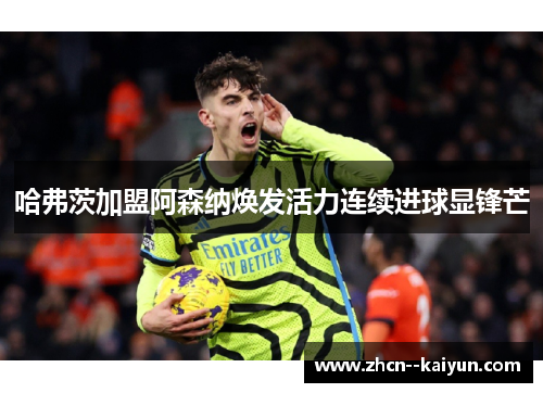 哈弗茨加盟阿森纳焕发活力连续进球显锋芒 哈弗茨加盟阿森纳焕发活力连续进球显锋芒