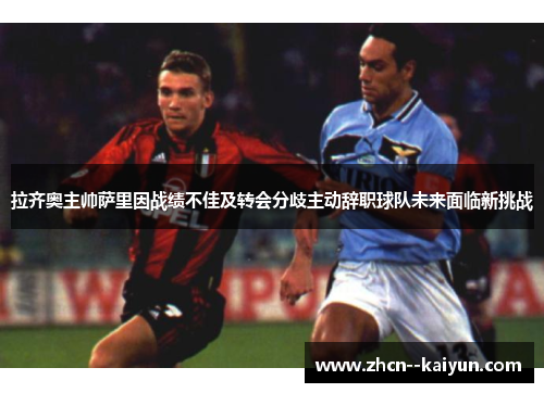拉齐奥主帅萨里因战绩不佳及转会分歧主动辞职球队未来面临新挑战