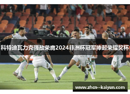 科特迪瓦力克强敌荣膺2024非洲杯冠军捧起荣耀奖杯